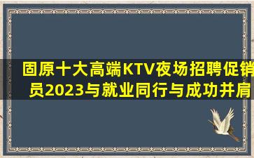 固原十大高端KTV夜场招聘促销员2023与就业同行与成功并肩